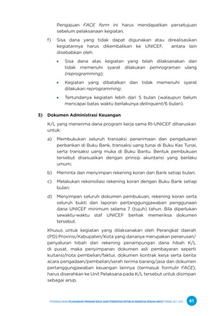 PPEDOMAN UMUM PELAKSANAAN PROGRAM KERJA SAMA PEMERINTAH REPUBLIK INDONESIA DENGAN UNICEF PERIODE 2021-2025 61
Pengajuan FACE form ini harus mendapatkan persetujuan
sebelum pelaksanaan kegiatan.
f) Sisa dana yang tidak dapat digunakan atau direalisasikan
kegiatannya harus dikembalikan ke UNICEF, antara lain
disebabkan oleh:
Sisa dana atas kegiatan yang telah dilaksanakan dan
tidak memenuhi syarat dilakukan pemrograman ulang
(reprogramming);
Kegiatan yang dibatalkan dan tidak memenuhi syarat
dilakukan reprogramming;
Tertundanya kegiatan lebih dari 5 bulan (walaupun belum
mencapai batas waktu berlakunya delinquent/6 bulan).
3) Dokumen Administrasi Keuangan
K/L yang menerima dana program kerja sama RI-UNICEF diharuskan
untuk:
a) Membukukan seluruh transaksi penerimaan dan pengeluaran
perbankan di Buku Bank, transaksi uang tunai di Buku Kas Tunai,
serta transaksi uang muka di Buku Bantu. Bentuk pembukuan
tersebut disesuaikan dengan prinsip akuntansi yang berlaku
umum;
b) Meminta dan menyimpan rekening koran dari Bank setiap bulan;
c) Melakukan rekonsiliasi rekening koran dengan Buku Bank setiap
bulan;
d) Menyimpan seluruh dokumen pembukuan, rekening koran serta
seluruh bukti dan laporan pertanggungjawaban penggunaan
dana UNICEF minimum selama 7 (tujuh) tahun. Bila diperlukan
sewaktu-waktu staf UNICEF berhak memeriksa dokumen
tersebut.
Khusus untuk kegiatan yang dilaksanakan oleh Perangkat daerah
(PD) Provinsi/Kabupaten/Kota yang dananya merupakan penerusan/
penyaluran hibah dari rekening penampungan dana hibah K/L
di pusat, maka penyimpanan dokumen asli pembayaran seperti
kuitansi/nota pembelian/faktur, dokumen kontrak kerja serta berita
acara pengadaan/pembelian/serah terima barang/jasa dan dokumen
pertanggungjawaban keuangan lainnya (termasuk formulir FACE),
harus diserahkan ke Unit Pelaksana pada K/L tersebut untuk disimpan
sebagai arsip.
 