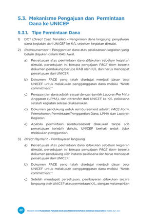 PEDOMAN UMUM PELAKSANAAN PROGRAM KERJA SAMA PEMERINTAH REPUBLIK INDONESIA DENGAN UNICEF PERIODE 2021-2025
62
5.3. Mekanisme Pengajuan dan Permintaan
Dana ke UNICEF
5.3.1. Tipe Permintaan Dana
1) DCT (Direct Cash Transfer) – Pengiriman dana langsung: penyaluran
dana kegiatan dari UNICEF ke K/L sebelum kegiatan dimulai.
2) Reimbursement – Penggantian dana atas pelaksanaan kegiatan yang
belum diajukan dalam RAB Awal.
a) Persetujuan atas permintaan dana dilakukan sebelum kegiatan
dimulai, persetujuan ini berupa pengajuan FACE form beserta
dokumen pendukung berupa RAB oleh K/L dan harus mendapat
persetujuan dari UNICEF.
b) Dokumen FACE yang telah disetujui menjadi dasar bagi
UNICEF untuk melakukan pengganggaran dana melalui “funds
commitment.”
c) Penggantian dana adalah sesuai dengan jumlah Laporan Per Mata
Anggaran (LPMA), dan ditransfer dari UNICEF ke K/L pelaksana
setelah kegiatan selesai dilaksanakan.
d) Dokumen pendukung untuk reimbursement adalah: FACE Form,
Permohonan Permintaan/Penggantian Dana, LPMA dan Laporan
Kegiatan.
e) Apabila permintaan reimbursement dilakukan tanpa ada
persetujuan terlebih dahulu, UNICEF berhak untuk tidak
melakukan penggantian.
3) Direct Payment – Pembayaran langsung
a) Persetujuan atas permintaan dana dilakukan sebelum kegiatan
dimulai, persetujuan ini berupa pengajuan FACE form beserta
dokumen pendukung oleh instansi pelaksana dan harus mendapat
persetujuan dari UNICEF.
b) Dokumen FACE yang telah disetujui menjadi dasar bagi
UNICEF untuk melakukan pengganggaran dana melalui “funds
commitment.”
c) Setelah mendapat persetujuan, pembayaran dilakukan secara
langsung oleh UNICEF atas permintaan K/L, dengan melampirkan
 