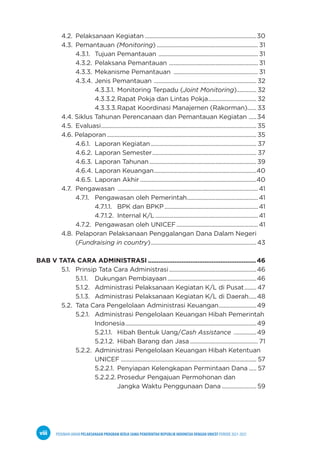 PEDOMAN UMUM PELAKSANAAN PROGRAM KERJA SAMA PEMERINTAH REPUBLIK INDONESIA DENGAN UNICEF PERIODE 2021-2025
viii
4.2. Pelaksanaan Kegiatan...........................................................................30
4.3. Pemantauan (Monitoring).................................................................... 31
		4.3.1. Tujuan Pemantauan ................................................................... 31
		4.3.2. Pelaksana Pemantauan ............................................................ 31
		4.3.3. Mekanisme Pemantauan ......................................................... 31
		4.3.4. Jenis Pemantauan ..................................................................... 32
				 4.3.3.1. Monitoring Terpadu (Joint Monitoring).............. 32
				 4.3.3.2.Rapat Pokja dan Lintas Pokja................................. 32
				 4.3.3.3.Rapat Koordinasi Manajemen (Rakorman)....... 33
4.4. Siklus Tahunan Perencanaan dan Pemantauan Kegiatan ......34
4.5. Evaluasi........................................................................................................ 35
4.6. Pelaporan.................................................................................................... 35
		4.6.1. Laporan Kegiatan....................................................................... 37
		4.6.2. Laporan Semester...................................................................... 37
		4.6.3. Laporan Tahunan........................................................................39
		4.6.4. Laporan Keuangan.....................................................................40
		4.6.5. Laporan Akhir..............................................................................40
4.7. Pengawasan ..............................................................................................41
		4.7.1. Pengawasan oleh Pemerintah................................................41
				 4.7.1.1. BPK dan BPKP...............................................................41
				 4.7.1.2. Internal K/L.....................................................................41
		4.7.2. Pengawasan oleh UNICEF.......................................................41
4.8. Pelaporan Pelaksanaan Penggalangan Dana Dalam Negeri
		(Fundraising in country).......................................................................43
BAB V TATA CARA ADMINISTRASI..............................................................46
5.1. Prinsip Tata Cara Administrasi...........................................................46
		5.1.1. Dukungan Pembiayaan............................................................46
		5.1.2. Administrasi Pelaksanaan Kegiatan K/L di Pusat......... 47
		5.1.3. Administrasi Pelaksanaan Kegiatan K/L di Daerah......48
5.2. Tata Cara Pengelolaan Administrasi Keuangan..........................49
		5.2.1. Administrasi Pengelolaan Keuangan Hibah Pemerintah
				 Indonesia........................................................................................49
				 5.2.1.1. Hibah Bentuk Uang/Cash Assistance ................49
				 5.2.1.2. Hibah Barang dan Jasa.............................................. 71
		5.2.2. Administrasi Pengelolaan Keuangan Hibah Ketentuan
				 UNICEF........................................................................................... 57
				 5.2.2.1. Penyiapan Kelengkapan Permintaan Dana...... 57
				 5.2.2.2. Prosedur Pengajuan Permohonan dan 		
							 Jangka Waktu Penggunaan Dana........................59
 