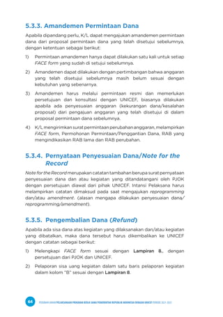 PEDOMAN UMUM PELAKSANAAN PROGRAM KERJA SAMA PEMERINTAH REPUBLIK INDONESIA DENGAN UNICEF PERIODE 2021-2025
64
5.3.3. Amandemen Permintaan Dana
Apabila dipandang perlu, K/L dapat mengajukan amandemen permintaan
dana dari proposal permintaan dana yang telah disetujui sebelumnya,
dengan ketentuan sebagai berikut:
1) Permintaan amandemen hanya dapat dilakukan satu kali untuk setiap
FACE form yang sudah di setujui sebelumnya.
2) Amandemen dapat dilakukan dengan pertimbangan bahwa anggaran
yang telah disetujui sebelumnya masih belum sesuai dengan
kebutuhan yang sebenarnya.
3) Amandemen harus melalui permintaan resmi dan memerlukan
persetujuan dan konsultasi dengan UNICEF, biasanya dilakukan
apabila ada penyesuaian anggaran (kekurangan dana/kesalahan
proposal) dari pengajuan anggaran yang telah disetujui di dalam
proposal permintaan dana sebelumnya.
4) K/Lmengirimkansuratpermintaanperubahananggaran,melampirkan
FACE form, Permohonan Permintaan/Penggantian Dana, RAB yang
mengindikasikan RAB lama dan RAB perubahan.
5.3.4. Pernyataan Penyesuaian Dana/Note for the
Record
NotefortheRecordmerupakancatatantambahanberupasuratpernyataan
penyesuaian dana dan atau kegiatan yang ditandatangani oleh PJOK
dengan persetujuan diawal dari pihak UNICEF. Intansi Pelaksana harus
melampirkan catatan dimaksud pada saat mengajukan reprogramming
dan/atau amendment. (alasan mengapa dilakukan penyesuaian dana/
reprogramming/amendment).
5.3.5. Pengembalian Dana (Refund)
Apabila ada sisa dana atas kegiatan yang dilaksanakan dan/atau kegiatan
yang dibatalkan, maka dana tersebut harus dikembalikan ke UNICEF
dengan catatan sebagai berikut:
1) Melengkapi FACE form sesuai dengan Lampiran 8., dengan
persetujuan dari PJOK dan UNICEF.
2) Pelaporan sisa uang kegiatan dalam satu baris pelaporan kegiatan
dalam kolom ”B” sesuai dengan Lampiran 8.
 