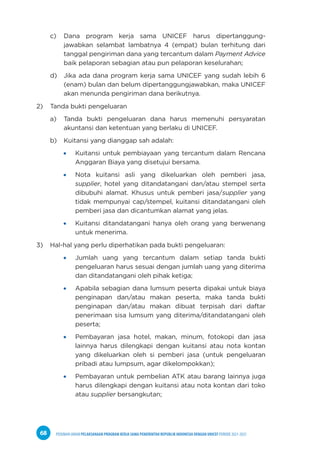 PEDOMAN UMUM PELAKSANAAN PROGRAM KERJA SAMA PEMERINTAH REPUBLIK INDONESIA DENGAN UNICEF PERIODE 2021-2025
68
c) Dana program kerja sama UNICEF harus dipertanggung-
jawabkan selambat lambatnya 4 (empat) bulan terhitung dari
tanggal pengiriman dana yang tercantum dalam Payment Advice
baik pelaporan sebagian atau pun pelaporan keselurahan;
d) Jika ada dana program kerja sama UNICEF yang sudah lebih 6
(enam) bulan dan belum dipertanggungjawabkan, maka UNICEF
akan menunda pengiriman dana berikutnya.
2) Tanda bukti pengeluaran
a) Tanda bukti pengeluaran dana harus memenuhi persyaratan
akuntansi dan ketentuan yang berlaku di UNICEF.
b) Kuitansi yang dianggap sah adalah:
Kuitansi untuk pembiayaan yang tercantum dalam Rencana
Anggaran Biaya yang disetujui bersama.
Nota kuitansi asli yang dikeluarkan oleh pemberi jasa,
supplier, hotel yang ditandatangani dan/atau stempel serta
dibubuhi alamat. Khusus untuk pemberi jasa/supplier yang
tidak mempunyai cap/stempel, kuitansi ditandatangani oleh
pemberi jasa dan dicantumkan alamat yang jelas.
Kuitansi ditandatangani hanya oleh orang yang berwenang
untuk menerima.
3) Hal-hal yang perlu diperhatikan pada bukti pengeluaran:
Jumlah uang yang tercantum dalam setiap tanda bukti
pengeluaran harus sesuai dengan jumlah uang yang diterima
dan ditandatangani oleh pihak ketiga;
Apabila sebagian dana lumsum peserta dipakai untuk biaya
penginapan dan/atau makan peserta, maka tanda bukti
penginapan dan/atau makan dibuat terpisah dari daftar
penerimaan sisa lumsum yang diterima/ditandatangani oleh
peserta;
Pembayaran jasa hotel, makan, minum, fotokopi dan jasa
lainnya harus dilengkapi dengan kuitansi atau nota kontan
yang dikeluarkan oleh si pemberi jasa (untuk pengeluaran
pribadi atau lumpsum, agar dikelompokkan);
Pembayaran untuk pembelian ATK atau barang lainnya juga
harus dilengkapi dengan kuitansi atau nota kontan dari toko
atau supplier bersangkutan;
 