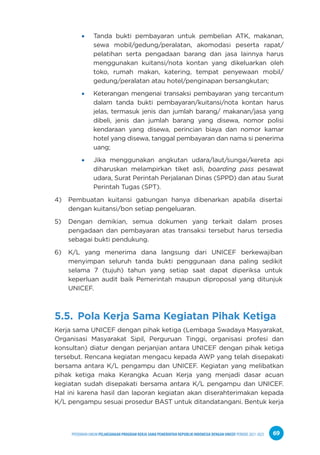 PPEDOMAN UMUM PELAKSANAAN PROGRAM KERJA SAMA PEMERINTAH REPUBLIK INDONESIA DENGAN UNICEF PERIODE 2021-2025 69
Tanda bukti pembayaran untuk pembelian ATK, makanan,
sewa mobil/gedung/peralatan, akomodasi peserta rapat/
pelatihan serta pengadaan barang dan jasa lainnya harus
menggunakan kuitansi/nota kontan yang dikeluarkan oleh
toko, rumah makan, katering, tempat penyewaan mobil/
gedung/peralatan atau hotel/penginapan bersangkutan;
Keterangan mengenai transaksi pembayaran yang tercantum
dalam tanda bukti pembayaran/kuitansi/nota kontan harus
jelas, termasuk jenis dan jumlah barang/ makanan/jasa yang
dibeli, jenis dan jumlah barang yang disewa, nomor polisi
kendaraan yang disewa, perincian biaya dan nomor kamar
hotel yang disewa, tanggal pembayaran dan nama si penerima
uang;
Jika menggunakan angkutan udara/laut/sungai/kereta api
diharuskan melampirkan tiket asli, boarding pass pesawat
udara, Surat Perintah Perjalanan Dinas (SPPD) dan atau Surat
Perintah Tugas (SPT).
4) Pembuatan kuitansi gabungan hanya dibenarkan apabila disertai
dengan kuitansi/bon setiap pengeluaran.
5) Dengan demikian, semua dokumen yang terkait dalam proses
pengadaan dan pembayaran atas transaksi tersebut harus tersedia
sebagai bukti pendukung.
6) K/L yang menerima dana langsung dari UNICEF berkewajiban
menyimpan seluruh tanda bukti penggunaan dana paling sedikit
selama 7 (tujuh) tahun yang setiap saat dapat diperiksa untuk
keperluan audit baik Pemerintah maupun diproposal yang ditunjuk
UNICEF.
5.5. Pola Kerja Sama Kegiatan Pihak Ketiga
Kerja sama UNICEF dengan pihak ketiga (Lembaga Swadaya Masyarakat,
Organisasi Masyarakat Sipil, Perguruan Tinggi, organisasi profesi dan
konsultan) diatur dengan perjanjian antara UNICEF dengan pihak ketiga
tersebut. Rencana kegiatan mengacu kepada AWP yang telah disepakati
bersama antara K/L pengampu dan UNICEF. Kegiatan yang melibatkan
pihak ketiga maka Kerangka Acuan Kerja yang menjadi dasar acuan
kegiatan sudah disepakati bersama antara K/L pengampu dan UNICEF.
Hal ini karena hasil dan laporan kegiatan akan diserahterimakan kepada
K/L pengampu sesuai prosedur BAST untuk ditandatangani. Bentuk kerja
 