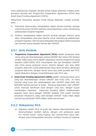 PEDOMAN UMUM PELAKSANAAN PROGRAM KERJA SAMA PEMERINTAH REPUBLIK INDONESIA DENGAN UNICEF PERIODE 2021-2025
70
sama pelaksanaan kegiatan dengan pihak ketiga dilakukan melalui pola/
prosedur Kontrak dan Programme Cooperation Agreement (PCA) atau
Small Scale Funding Agreement (SSFA).
Mekanisme Kerjasama dengan Pihak Ketiga dilakukan melalui kontrak,
yaitu :
1) Individual /perorangan: Kesepakatan dalam bentuk kontrak, dengan
seseorang yang memiliki keahlian yang diperlukan untuk mendukung
pelaksanaan program kegiatan.
2) Institusi: kesepakatan dalam bentuk kontrak dengan institusi yang
akan menyediakan jasa atau barang untuk mendukung pelaksanaan
program kegiatan. Hal-hal yang disepakati dituangkan dalam proposal
dan kontrak sesuai dengan format dari UNICEF.
5.5.1 Jenis Kontrak
1) Programme Cooperation Agreement (PCA) adalah perjanjian kerja
sama yang sah ditandatangani antara UNICEF dan mitra CSO dengan
jangka waktu kerja sama adalah sepanjang country programme yang
berjalan (2021-2025). PCA menetapkan hak dan kewajiban UNICEF
dan mitra sesuai proposal umum; disertai dengan satu atau lebih
program dokumen untuk pelaksanaan kerja sama tersebut. Beberapa
program dokumen, dengan durasi sama atau lebih pendek dari PCA,
dapat dilakukan dengan menandatangani satu PCA saja.
2) Small Scale Funding Agreement (SSFA) adalah perjanjian kerja sama
yang sah ditandatangani antara UNICEF dan mitra CSO di mana
transfer uang tunai dan perlengkapan dari UNICEF tidak lebih dari
$50.000 selama periode 12 bulan. Biasanya digunakan oleh UNICEF
untuk memulai kemitraan awal dengan CSO baru dengan tujuan
membangun kapasitas organisasi tersebut dalam melaksanakan
kegiatan kerja sama dengan UNICEF. Apabila CSO sudah memiliki
perjanjian Kerjasama yang valid dengan UNICEF maka tidak dapat
mempunyai perjanjian SSFA dalam waktu bersamaan.
5.5.2 Mekanisme PCA
a) Kegiatan melalui PCA di pusat dan daerah dikoordinasikan dan
dikonsultasikan terlebih dahulu dengan unit pelaksana pada
K/L terkait tujuan, ruang lingkup, dan sasaran/hasil yang ingin
dicapai sesuai kesepakatan bersama (melalui minutes of meeting
 