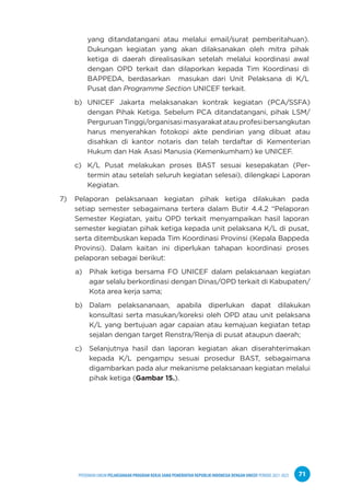 PPEDOMAN UMUM PELAKSANAAN PROGRAM KERJA SAMA PEMERINTAH REPUBLIK INDONESIA DENGAN UNICEF PERIODE 2021-2025 71
yang ditandatangani atau melalui email/surat pemberitahuan).
Dukungan kegiatan yang akan dilaksanakan oleh mitra pihak
ketiga di daerah direalisasikan setelah melalui koordinasi awal
dengan OPD terkait dan dilaporkan kepada Tim Koordinasi di
BAPPEDA, berdasarkan masukan dari Unit Pelaksana di K/L
Pusat dan Programme Section UNICEF terkait.
b) UNICEF Jakarta melaksanakan kontrak kegiatan (PCA/SSFA)
dengan Pihak Ketiga. Sebelum PCA ditandatangani, pihak LSM/
PerguruanTinggi/organisasimasyarakatatauprofesibersangkutan
harus menyerahkan fotokopi akte pendirian yang dibuat atau
disahkan di kantor notaris dan telah terdaftar di Kementerian
Hukum dan Hak Asasi Manusia (Kemenkumham) ke UNICEF.
c) K/L Pusat melakukan proses BAST sesuai kesepakatan (Per-
termin atau setelah seluruh kegiatan selesai), dilengkapi Laporan
Kegiatan.
7) Pelaporan pelaksanaan kegiatan pihak ketiga dilakukan pada
setiap semester sebagaimana tertera dalam Butir 4.4.2 “Pelaporan
Semester Kegiatan, yaitu OPD terkait menyampaikan hasil laporan
semester kegiatan pihak ketiga kepada unit pelaksana K/L di pusat,
serta ditembuskan kepada Tim Koordinasi Provinsi (Kepala Bappeda
Provinsi). Dalam kaitan ini diperlukan tahapan koordinasi proses
pelaporan sebagai berikut:
a) Pihak ketiga bersama FO UNICEF dalam pelaksanaan kegiatan
agar selalu berkordinasi dengan Dinas/OPD terkait di Kabupaten/
Kota area kerja sama;
b) Dalam pelaksananaan, apabila diperlukan dapat dilakukan
konsultasi serta masukan/koreksi oleh OPD atau unit pelaksana
K/L yang bertujuan agar capaian atau kemajuan kegiatan tetap
sejalan dengan target Renstra/Renja di pusat ataupun daerah;
c) Selanjutnya hasil dan laporan kegiatan akan diserahterimakan
kepada K/L pengampu sesuai prosedur BAST, sebagaimana
digambarkan pada alur mekanisme pelaksanaan kegiatan melalui
pihak ketiga (Gambar 15.).
 