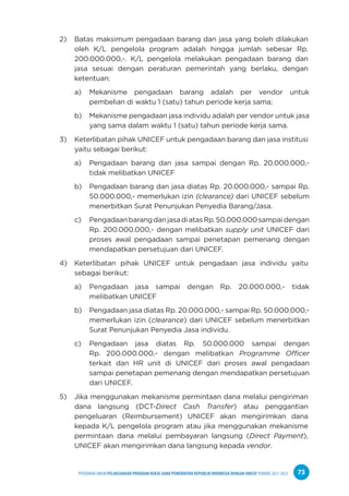 PPEDOMAN UMUM PELAKSANAAN PROGRAM KERJA SAMA PEMERINTAH REPUBLIK INDONESIA DENGAN UNICEF PERIODE 2021-2025 73
2) Batas maksimum pengadaan barang dan jasa yang boleh dilakukan
oleh K/L pengelola program adalah hingga jumlah sebesar Rp.
200.000.000,-. K/L pengelola melakukan pengadaan barang dan
jasa sesuai dengan peraturan pemerintah yang berlaku, dengan
ketentuan:
a) Mekanisme pengadaan barang adalah per vendor untuk
pembelian di waktu 1 (satu) tahun periode kerja sama;
b) Mekanisme pengadaan jasa individu adalah per vendor untuk jasa
yang sama dalam waktu 1 (satu) tahun periode kerja sama.
3) Keterlibatan pihak UNICEF untuk pengadaan barang dan jasa institusi
yaitu sebagai berikut:
a) Pengadaan barang dan jasa sampai dengan Rp. 20.000.000,-
tidak melibatkan UNICEF
b) Pengadaan barang dan jasa diatas Rp. 20.000.000,- sampai Rp.
50.000.000,- memerlukan izin (clearance) dari UNICEF sebelum
menerbitkan Surat Penunjukan Penyedia Barang/Jasa.
c) PengadaanbarangdanjasadiatasRp.50.000.000sampaidengan
Rp. 200.000.000,- dengan melibatkan supply unit UNICEF dari
proses awal pengadaan sampai penetapan pemenang dengan
mendapatkan persetujuan dari UNICEF.
4) Keterlibatan pihak UNICEF untuk pengadaan jasa individu yaitu
sebagai berikut:
a) Pengadaan jasa sampai dengan Rp. 20.000.000,- tidak
melibatkan UNICEF
b) Pengadaan jasa diatas Rp. 20.000.000,- sampai Rp. 50.000.000,-
memerlukan izin (clearance) dari UNICEF sebelum menerbitkan
Surat Penunjukan Penyedia Jasa individu.
c) Pengadaan jasa diatas Rp. 50.000.000 sampai dengan
Rp. 200.000.000,- dengan melibatkan Programme Officer
terkait dan HR unit di UNICEF dari proses awal pengadaan
sampai penetapan pemenang dengan mendapatkan persetujuan
dari UNICEF.
5) Jika menggunakan mekanisme permintaan dana melalui pengiriman
dana langsung (DCT-Direct Cash Transfer) atau penggantian
pengeluaran (Reimbursement) UNICEF akan mengirimkan dana
kepada K/L pengelola program atau jika menggunakan mekanisme
permintaan dana melalui pembayaran langsung (Direct Payment),
UNICEF akan mengirimkan dana langsung kepada vendor.
 