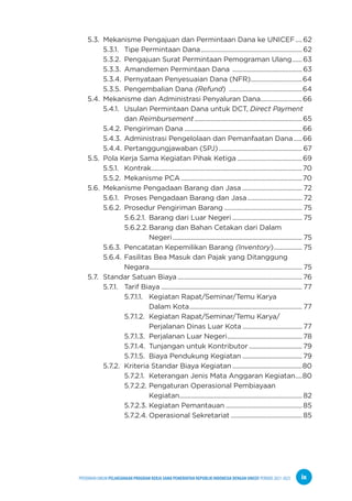 PPEDOMAN UMUM PELAKSANAAN PROGRAM KERJA SAMA PEMERINTAH REPUBLIK INDONESIA DENGAN UNICEF PERIODE 2021-2025 ix
5.3. Mekanisme Pengajuan dan Permintaan Dana ke UNICEF.....62
		5.3.1. Tipe Permintaan Dana..............................................................62
		5.3.2. Pengajuan Surat Permintaan Pemograman Ulang.......63
		5.3.3. Amandemen Permintaan Dana ...........................................63
		5.3.4. Pernyataan Penyesuaian Dana (NFR)................................64
		5.3.5. Pengembalian Dana (Refund) .............................................64
5.4. Mekanisme dan Administrasi Penyaluran Dana..........................66
		5.4.1. Usulan Permintaan Dana untuk DCT, Direct Payment
				 dan Reimbursement..................................................................65
		5.4.2. Pengiriman Dana........................................................................66
		5.4.3. Administrasi Pengelolaan dan Pemanfaatan Dana......66
		5.4.4. Pertanggungjawaban (SPJ)................................................... 67
5.5. Pola Kerja Sama Kegiatan Pihak Ketiga........................................69
		5.5.1. Kontrak............................................................................................70
		5.5.2. Mekanisme PCA..........................................................................70
5.6. Mekanisme Pengadaan Barang dan Jasa..................................... 72
		5.6.1. Proses Pengadaan Barang dan Jasa.................................. 72
		5.6.2. Prosedur Pengiriman Barang................................................ 75
				 5.6.2.1. Barang dari Luar Negeri........................................... 75
				 5.6.2.2.Barang dan Bahan Cetakan dari Dalam
						 Negeri............................................................................... 75
		 5.6.3. Pencatatan Kepemilikan Barang (Inventory).................. 75
		5.6.4. Fasilitas Bea Masuk dan Pajak yang Ditanggung
				 Negara............................................................................................. 75
5.7. Standar Satuan Biaya............................................................................ 76
		5.7.1. Tarif Biaya...................................................................................... 77
				 5.7.1.1. Kegiatan Rapat/Seminar/Temu Karya
							 Dalam Kota..................................................................... 77
				 5.7.1.2. Kegiatan Rapat/Seminar/Temu Karya/
							 Perjalanan Dinas Luar Kota..................................... 77
				 5.7.1.3. Perjalanan Luar Negeri.............................................. 78
				 5.7.1.4. Tunjangan untuk Kontributor................................. 79
				 5.7.1.5. Biaya Pendukung Kegiatan..................................... 79
		5.7.2. Kriteria Standar Biaya Kegiatan...........................................80
				 5.7.2.1. Keterangan Jenis Mata Anggaran Kegiatan.....80
				 5.7.2.2. Pengaturan Operasional Pembiayaan
						 Kegiatan........................................................................... 82
				 5.7.2.3. Kegiatan Pemantauan...............................................85
				 5.7.2.4. Operasional Sekretariat............................................85
 