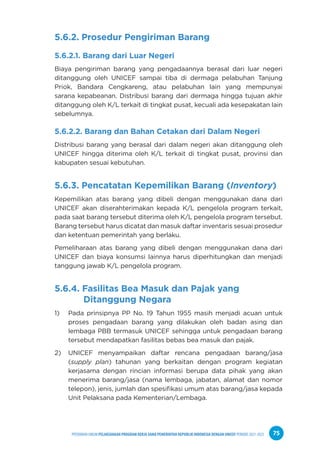 PPEDOMAN UMUM PELAKSANAAN PROGRAM KERJA SAMA PEMERINTAH REPUBLIK INDONESIA DENGAN UNICEF PERIODE 2021-2025 75
5.6.2. Prosedur Pengiriman Barang
5.6.2.1. Barang dari Luar Negeri
Biaya pengiriman barang yang pengadaannya berasal dari luar negeri
ditanggung oleh UNICEF sampai tiba di dermaga pelabuhan Tanjung
Priok, Bandara Cengkareng, atau pelabuhan lain yang mempunyai
sarana kepabeanan. Distribusi barang dari dermaga hingga tujuan akhir
ditanggung oleh K/L terkait di tingkat pusat, kecuali ada kesepakatan lain
sebelumnya.
5.6.2.2. Barang dan Bahan Cetakan dari Dalam Negeri
Distribusi barang yang berasal dari dalam negeri akan ditanggung oleh
UNICEF hingga diterima oleh K/L terkait di tingkat pusat, provinsi dan
kabupaten sesuai kebutuhan.
5.6.3. Pencatatan Kepemilikan Barang (Inventory)
Kepemilikan atas barang yang dibeli dengan menggunakan dana dari
UNICEF akan diserahterimakan kepada K/L pengelola program terkait,
pada saat barang tersebut diterima oleh K/L pengelola program tersebut.
Barang tersebut harus dicatat dan masuk daftar inventaris sesuai prosedur
dan ketentuan pemerintah yang berlaku.
Pemeliharaan atas barang yang dibeli dengan menggunakan dana dari
UNICEF dan biaya konsumsi lainnya harus diperhitungkan dan menjadi
tanggung jawab K/L pengelola program.
5.6.4. Fasilitas Bea Masuk dan Pajak yang 		
Ditanggung Negara
1) Pada prinsipnya PP No. 19 Tahun 1955 masih menjadi acuan untuk
proses pengadaan barang yang dilakukan oleh badan asing dan
lembaga PBB termasuk UNICEF sehingga untuk pengadaan barang
tersebut mendapatkan fasilitas bebas bea masuk dan pajak.
2) UNICEF menyampaikan daftar rencana pengadaan barang/jasa
(supply plan) tahunan yang berkaitan dengan program kegiatan
kerjasama dengan rincian informasi berupa data pihak yang akan
menerima barang/jasa (nama lembaga, jabatan, alamat dan nomor
telepon), jenis, jumlah dan spesifikasi umum atas barang/jasa kepada
Unit Pelaksana pada Kementerian/Lembaga.
 