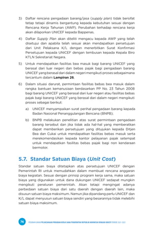 PEDOMAN UMUM PELAKSANAAN PROGRAM KERJA SAMA PEMERINTAH REPUBLIK INDONESIA DENGAN UNICEF PERIODE 2021-2025
76
3) Daftar rencana pengadaan barang/jasa (supply plan) tidak bersifat
tetap tetapi dinamis bergantung kepada kebutuhan sesuai dengan
Rencana Kerja Tahunan (AWP). Perubahan terhadap rencana kerja
akan dilaporkan UNICEF kepada Bappenas.
4) Daftar Supply Plan akan diteliti mengacu kepada AWP yang telah
disetujui dan apabila telah sesuai akan mendapatkan persetujuan
dari Unit Pelaksana K/L dengan menerbitkan Surat Konfirmasi
Persetujuan kepada UNICEF dengan tembusan kepada Kepala Biro
KTLN Sekretariat Negara.
5) Untuk mendapatkan fasilitas bea masuk bagi barang UNICEF yang
berasal dari luar negeri dan bebas pajak bagi pengadaan barang
UNICEFyangberasaldaridalamnegerimengikutiprosessebagaimana
tercantum dalam Lampiran 26.
6) Dalam situasi darurat, permintaan fasilitas bebas bea masuk dalam
rangka bantuan kemanusiaan berdasarkan PP No. 23 Tahun 2008
bagi barang UNICEF yang berasal dari luar negeri atau fasilitas bebas
pajak bagi barang UNICEF yang berasal dari dalam negeri mengikuti
proses sebagai berikut:
a) UNICEF menyampaikan surat perihal pengadaan barang kepada
Badan Nasional Penanggulangan Bencana (BNPB);
b) BNPB melakukan penelitian atas surat permintaan pengadaan
barang tersebut dan jika tidak ada hal-hal yang memberatkan
dapat memberikan persetujuan yang ditujukan kepada Ditjen
Bea dan Cukai untuk mendapatkan fasilitas bebas masuk serta
merekomendasikan kepada kantor pelayanan pajak setempat
untuk mendapatkan fasilitas bebas pajak bagi non kendaraan
bermotor.
5.7. Standar Satuan Biaya (Unit Cost)
Standar satuan biaya ditetapkan atas persetujuan UNICEF dengan
Pemerintah RI untuk memudahkan dalam membuat rencana anggaran
biaya kegiatan. Sesuai dengan prinsip program kerja sama, maka satuan
biaya yang digunakan untuk dana dukungan UNICEF sedapat mungkin
mengikuti peraturan pemerintah. Akan tetapi mengingat adanya
perbedaan satuan biaya dari satu daerah dengan daerah lain, maka
disusun satuan biaya maksimum. Namun jika dipandang perlu UNICEF dan
K/L dapat menyusun satuan biaya sendiri yang besarannya tidak melebihi
satuan biaya maksimum.
 