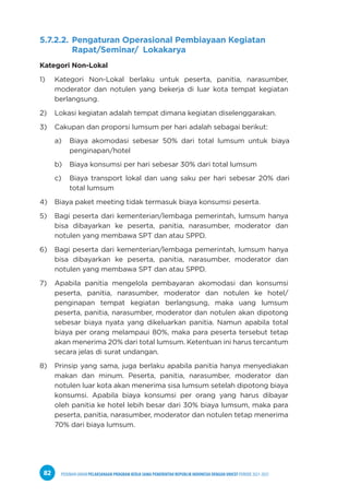 PEDOMAN UMUM PELAKSANAAN PROGRAM KERJA SAMA PEMERINTAH REPUBLIK INDONESIA DENGAN UNICEF PERIODE 2021-2025
82
5.7.2.2. Pengaturan Operasional Pembiayaan Kegiatan
Rapat/Seminar/ Lokakarya
Kategori Non-Lokal
1) Kategori Non-Lokal berlaku untuk peserta, panitia, narasumber,
moderator dan notulen yang bekerja di luar kota tempat kegiatan
berlangsung.
2) Lokasi kegiatan adalah tempat dimana kegiatan diselenggarakan.
3) Cakupan dan proporsi lumsum per hari adalah sebagai berikut:
a) Biaya akomodasi sebesar 50% dari total lumsum untuk biaya
penginapan/hotel
b) Biaya konsumsi per hari sebesar 30% dari total lumsum
c) Biaya transport lokal dan uang saku per hari sebesar 20% dari
total lumsum
4) Biaya paket meeting tidak termasuk biaya konsumsi peserta.
5) Bagi peserta dari kementerian/lembaga pemerintah, lumsum hanya
bisa dibayarkan ke peserta, panitia, narasumber, moderator dan
notulen yang membawa SPT dan atau SPPD.
6) Bagi peserta dari kementerian/lembaga pemerintah, lumsum hanya
bisa dibayarkan ke peserta, panitia, narasumber, moderator dan
notulen yang membawa SPT dan atau SPPD.
7) Apabila panitia mengelola pembayaran akomodasi dan konsumsi
peserta, panitia, narasumber, moderator dan notulen ke hotel/
penginapan tempat kegiatan berlangsung, maka uang lumsum
peserta, panitia, narasumber, moderator dan notulen akan dipotong
sebesar biaya nyata yang dikeluarkan panitia. Namun apabila total
biaya per orang melampaui 80%, maka para peserta tersebut tetap
akan menerima 20% dari total lumsum. Ketentuan ini harus tercantum
secara jelas di surat undangan.
8) Prinsip yang sama, juga berlaku apabila panitia hanya menyediakan
makan dan minum. Peserta, panitia, narasumber, moderator dan
notulen luar kota akan menerima sisa lumsum setelah dipotong biaya
konsumsi. Apabila biaya konsumsi per orang yang harus dibayar
oleh panitia ke hotel lebih besar dari 30% biaya lumsum, maka para
peserta, panitia, narasumber, moderator dan notulen tetap menerima
70% dari biaya lumsum.
 