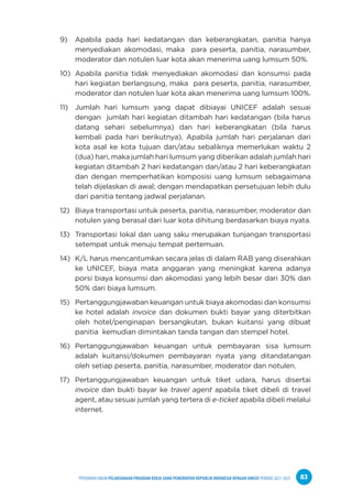 PPEDOMAN UMUM PELAKSANAAN PROGRAM KERJA SAMA PEMERINTAH REPUBLIK INDONESIA DENGAN UNICEF PERIODE 2021-2025 83
9) Apabila pada hari kedatangan dan keberangkatan, panitia hanya
menyediakan akomodasi, maka para peserta, panitia, narasumber,
moderator dan notulen luar kota akan menerima uang lumsum 50%.
10) Apabila panitia tidak menyediakan akomodasi dan konsumsi pada
hari kegiatan berlangsung, maka para peserta, panitia, narasumber,
moderator dan notulen luar kota akan menerima uang lumsum 100%.
11) Jumlah hari lumsum yang dapat dibiayai UNICEF adalah sesuai
dengan jumlah hari kegiatan ditambah hari kedatangan (bila harus
datang sehari sebelumnya) dan hari keberangkatan (bila harus
kembali pada hari berikutnya). Apabila jumlah hari perjalanan dari
kota asal ke kota tujuan dan/atau sebaliknya memerlukan waktu 2
(dua) hari, maka jumlah hari lumsum yang diberikan adalah jumlah hari
kegiatan ditambah 2 hari kedatangan dan/atau 2 hari keberangkatan
dan dengan memperhatikan komposisi uang lumsum sebagaimana
telah dijelaskan di awal; dengan mendapatkan persetujuan lebih dulu
dari panitia tentang jadwal perjalanan.
12) Biaya transportasi untuk peserta, panitia, narasumber, moderator dan
notulen yang berasal dari luar kota dihitung berdasarkan biaya nyata.
13) Transportasi lokal dan uang saku merupakan tunjangan transportasi
setempat untuk menuju tempat pertemuan.
14) K/L harus mencantumkan secara jelas di dalam RAB yang diserahkan
ke UNICEF, biaya mata anggaran yang meningkat karena adanya
porsi biaya konsumsi dan akomodasi yang lebih besar dari 30% dan
50% dari biaya lumsum.
15) Pertanggungjawaban keuangan untuk biaya akomodasi dan konsumsi
ke hotel adalah invoice dan dokumen bukti bayar yang diterbitkan
oleh hotel/penginapan bersangkutan, bukan kuitansi yang dibuat
panitia kemudian dimintakan tanda tangan dan stempel hotel.
16) Pertanggungjawaban keuangan untuk pembayaran sisa lumsum
adalah kuitansi/dokumen pembayaran nyata yang ditandatangan
oleh setiap peserta, panitia, narasumber, moderator dan notulen.
17) Pertanggungjawaban keuangan untuk tiket udara, harus disertai
invoice dan bukti bayar ke travel agent apabila tiket dibeli di travel
agent, atau sesuai jumlah yang tertera di e-ticket apabila dibeli melalui
internet.
 