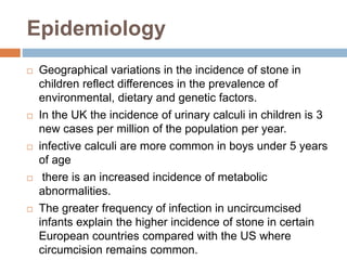 Epidemiology
 Geographical variations in the incidence of stone in
children reflect differences in the prevalence of
environmental, dietary and genetic factors.
 In the UK the incidence of urinary calculi in children is 3
new cases per million of the population per year.
 infective calculi are more common in boys under 5 years
of age
 there is an increased incidence of metabolic
abnormalities.
 The greater frequency of infection in uncircumcised
infants explain the higher incidence of stone in certain
European countries compared with the US where
circumcision remains common.
 