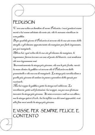 PEDUSCIN
C’ era una volta un bambino di nome Peduscin, i suoi genitori erano
morti e lui venne adottato da certe zie, che lo avevano rinchiuso in
una gabbia.
Dopo qualche giorno il Peduscin si accorse che le sue zie erano delle
streghe, e gli davano apposta tanto da mangiare per farlo ingrassare,
per poi mangiarlo.
Allora lui, ogni volta che le sue zie gli davano da mangiare, le
ingannava: faceva toccare un osso al posto del braccio, così sembrava
che non ingrassasse mai.
Successivamente la strega più giovane, che era la più furba, cacciò
la mano dentro la gabbia e si accorse che il Peduscin era bello
grassottello e che era ora di mangiarlo. La strega più vecchia disse a
quella più giovane di andare in paese a prendere delle spezie per
cucinarlo.
Ma lui ruppe la gabbia e gettò la strega nel calderone. La
vecchiaccia gettò urli fortissimi, lui scappò, ma per sua sfortuna
incontrò la strega più giovane. Si mise a correre e salì su un albero,
ma la strega spiccò il volo, lui la infilzò con dei rami appuntiti, così
alla fine morì anche la strega più giovane.

E VISSE PER SEMPRE FELICE E
CONTENTO
 