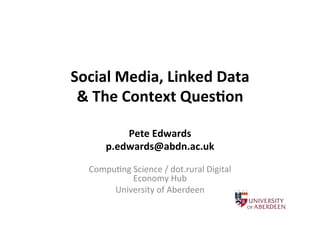 Social	
  Media,	
  Linked	
  Data	
  
&	
  The	
  Context	
  Ques9on	
  
Pete	
  Edwards	
  
p.edwards@abdn.ac.uk	
  
	
  

Compu'ng	
  Science	
  /	
  dot.rural	
  Digital	
  
Economy	
  Hub	
  
University	
  of	
  Aberdeen	
  

 