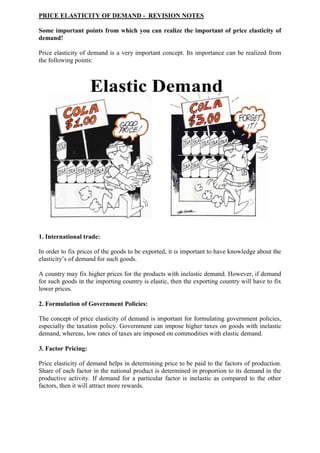 PRICE ELASTICITY OF DEMAND - REVISION NOTES
Some important points from which you can realize the important of price elasticity of
demand!
Price elasticity of demand is a very important concept. Its importance can be realized from
the following points:
1. International trade:
In order to fix prices of the goods to be exported, it is important to have knowledge about the
elasticity’s of demand for such goods.
A country may fix higher prices for the products with inelastic demand. However, if demand
for such goods in the importing country is elastic, then the exporting country will have to fix
lower prices.
2. Formulation of Government Policies:
The concept of price elasticity of demand is important for formulating government policies,
especially the taxation policy. Government can impose higher taxes on goods with inelastic
demand, whereas, low rates of taxes are imposed on commodities with elastic demand.
3. Factor Pricing:
Price elasticity of demand helps in determining price to be paid to the factors of production.
Share of each factor in the national product is determined in proportion to its demand in the
productive activity. If demand for a particular factor is inelastic as compared to the other
factors, then it will attract more rewards.
 
