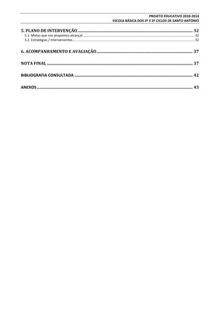PROJETO EDUCATIVO 2010-2014
ESCOLA BÁSICA DOS 2º E 3º CICLOS DE SANTO ANTÓNIO

5. PLANO DE INTERVENÇÃO ................................................................................................................. 32
5.1. Metas que nos propomos alcançar........................................................................................................................ 32
5.2. Estratégias / Intervenientes ................................................................................................................................... 32

6. ACOMPANHAMENTO E AVALIAÇÃO .............................................................................................. 37
NOTA FINAL ............................................................................................................................................... 37
BIBLIOGRAFIA CONSULTADA .................................................................................................................... 42
ANEXOS ......................................................................................................................................................... 43

 