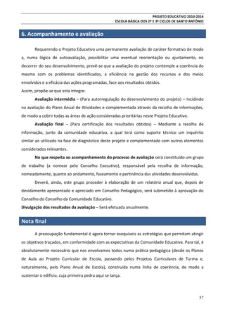 PROJETO EDUCATIVO 2010-2014
ESCOLA BÁSICA DOS 2º E 3º CICLOS DE SANTO ANTÓNIO

6. Acompanhamento e avaliação
Requerendo o Projeto Educativo uma permanente avaliação de caráter formativo de modo
a, numa lógica de autoavaliação, possibilitar uma eventual reorientação ou ajustamento, no
decorrer do seu desenvolvimento, prevê-se que a avaliação do projeto contemple a coerência do
mesmo com os problemas identificados, a eficiência na gestão dos recursos e dos meios
envolvidos e a eficácia das ações programadas, face aos resultados obtidos.
Assim, propõe-se que esta integre:
Avaliação intermédia – (Para autorregulação do desenvolvimento do projeto) – Incidindo
na avaliação do Plano Anual de Atividades e complementada através da recolha de informações,
de modo a cobrir todas as áreas de ação consideradas prioritárias neste Projeto Educativo.
Avaliação final – (Para certificação dos resultados obtidos) – Mediante a recolha de
informação, junto da comunidade educativa, a qual terá como suporte técnico um inquérito
similar ao utilizado na fase de diagnóstico deste projeto e complementado com outros elementos
considerados relevantes.
No que respeita ao acompanhamento do processo de avaliação será constituído um grupo
de trabalho (a nomear pelo Conselho Executivo), responsável pela recolha de informação,
nomeadamente, quanto ao andamento, faseamento e pertinência das atividades desenvolvidas.
Deverá, ainda, este grupo proceder à elaboração de um relatório anual que, depois de
devidamente apresentado e apreciado em Conselho Pedagógico, será submetido à aprovação do
Conselho do Conselho da Comunidade Educativo.
Divulgação dos resultados da avaliação – Será efetuada anualmente.

Nota final
A preocupação fundamental é agora tornar exequíveis as estratégias que permitam atingir
os objetivos traçados, em conformidade com as expectativas da Comunidade Educativa. Para tal, é
absolutamente necessário que nos envolvamos todos numa prática pedagógica (desde os Planos
de Aula ao Projeto Curricular de Escola, passando pelos Projetos Curriculares de Turma e,
naturalmente, pelo Plano Anual de Escola), construída numa linha de coerência, de modo a
sustentar o edifício, cuja primeira pedra aqui se lança.

37

 