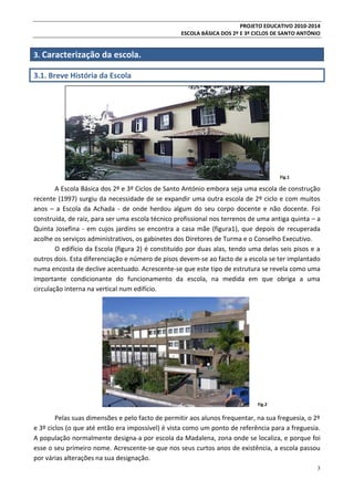 PROJETO EDUCATIVO 2010-2014
ESCOLA BÁSICA DOS 2º E 3º CICLOS DE SANTO ANTÓNIO

3. Caracterização da escola.
3.1. Breve História da Escola

Fig.1

A Escola Básica dos 2º e 3º Ciclos de Santo António embora seja uma escola de construção
recente (1997) surgiu da necessidade de se expandir uma outra escola de 2º ciclo e com muitos
anos – a Escola da Achada - de onde herdou algum do seu corpo docente e não docente. Foi
construída, de raiz, para ser uma escola técnico profissional nos terrenos de uma antiga quinta – a
Quinta Josefina - em cujos jardins se encontra a casa mãe (figura1), que depois de recuperada
acolhe os serviços administrativos, os gabinetes dos Diretores de Turma e o Conselho Executivo.
O edifício da Escola (figura 2) é constituído por duas alas, tendo uma delas seis pisos e a
outros dois. Esta diferenciação e número de pisos devem-se ao facto de a escola se ter implantado
numa encosta de declive acentuado. Acrescente-se que este tipo de estrutura se revela como uma
importante condicionante do funcionamento da escola, na medida em que obriga a uma
circulação interna na vertical num edifício.

Fig.2

Pelas suas dimensões e pelo facto de permitir aos alunos frequentar, na sua freguesia, o 2º
e 3º ciclos (o que até então era impossível) é vista como um ponto de referência para a freguesia.
A população normalmente designa-a por escola da Madalena, zona onde se localiza, e porque foi
esse o seu primeiro nome. Acrescente-se que nos seus curtos anos de existência, a escola passou
por várias alterações na sua designação.
3

 