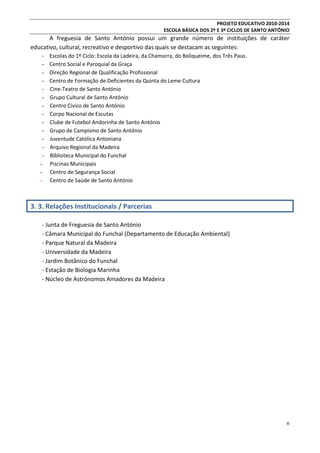 PROJETO EDUCATIVO 2010-2014
ESCOLA BÁSICA DOS 2º E 3º CICLOS DE SANTO ANTÓNIO

A freguesia de Santo António possui um grande número de instituições de caráter
educativo, cultural, recreativo e desportivo das quais se destacam as seguintes:
-

Escolas do 1º Ciclo: Escola da Ladeira, da Chamorra, do Boliqueime, dos Três Paus.
Centro Social e Paroquial da Graça
Direção Regional de Qualificação Profissional
Centro de Formação de Deficientes da Quinta do Leme Cultura
Cine-Teatro de Santo António
Grupo Cultural de Santo António
Centro Cívico de Santo António
Corpo Nacional de Escutas
Clube de Futebol Andorinha de Santo António
Grupo de Campismo de Santo António
Juventude Católica Antoniana
Arquivo Regional da Madeira
Biblioteca Municipal do Funchal
Piscinas Municipais
Centro de Segurança Social
Centro de Saúde de Santo António

3. 3. Relações Institucionais / Parcerias
- Junta de Freguesia de Santo António
- Câmara Municipal do Funchal (Departamento de Educação Ambiental)
- Parque Natural da Madeira
- Universidade da Madeira
- Jardim Botânico do Funchal
- Estação de Biologia Marinha
- Núcleo de Astrónomos Amadores da Madeira

6

 