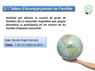 Activitat per afavorir la creació de grups de
 familiars de la comunitat magrebina que puguin
 dinamitzar la participació en els centres de les
 famílies d’aquesta comunitat.



•Lloc: Escola Àngel Guimerà
•Dates: 7,14 i 21 d’abril de 2010
 