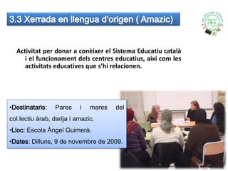Activitat per donar a conèixer el Sistema Educatiu català
     i el funcionament dels centres educatius, així com les
     activitats educatives que s’hi relacionen.




•Destinataris:   Pares     i   mares   del
col.lectiu àrab, darija i amazic.
•Lloc: Escola Àngel Guimerà.
•Dates: Dilluns, 9 de novembre de 2009.
 