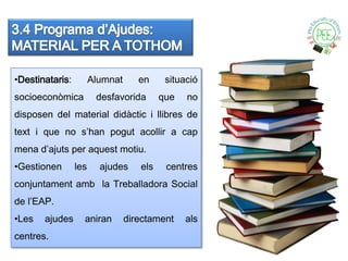 •Destinataris:         Alumnat      en     situació
socioeconòmica          desfavorida       que   no
disposen del material didàctic i llibres de
text i que no s’han pogut acollir a cap
mena d’ajuts per aquest motiu.
•Gestionen       les     ajudes     els    centres
conjuntament amb la Treballadora Social
de l’EAP.
•Les   ajudes      aniran        directament    als
centres.
 