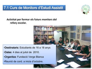 Activitat per formar els futurs monitors del
     reforç escolar.




•Destinataris: Estudiants de 16 a 18 anys
•Dates: 4 dies al juliol de 2010.
•Organitza: Fundació Verge Blanca
•Reunió de cord. a inicis d’octubre.
 