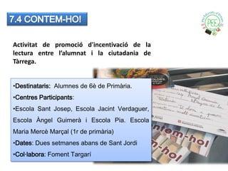 Activitat de promoció d'incentivació de la
lectura entre l’alumnat i la ciutadania de
Tàrrega.


•Destinataris: Alumnes de 6è de Primària.
•Centres Participants:
•Escola Sant Josep, Escola Jacint Verdaguer,
Escola Àngel Guimerà i Escola Pia. Escola
Maria Mercè Marçal (1r de primària)
•Dates: Dues setmanes abans de Sant Jordi
•Col·labora: Foment Targarí
 