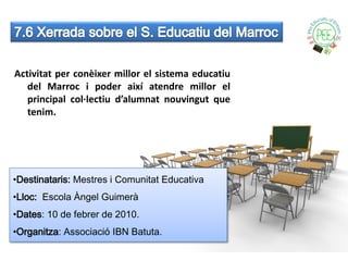 Activitat per conèixer millor el sistema educatiu
   del Marroc i poder així atendre millor el
   principal col·lectiu d’alumnat nouvingut que
   tenim.




•Destinataris: Mestres i Comunitat Educativa
•Lloc: Escola Àngel Guimerà
•Dates: 10 de febrer de 2010.
•Organitza: Associació IBN Batuta.
 