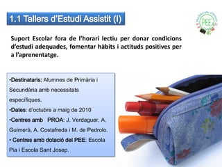 Suport Escolar fora de l’horari lectiu per donar condicions
d’estudi adequades, fomentar hàbits i actituds positives per
a l’aprenentatge.


•Destinataris: Alumnes de Primària i
Secundària amb necessitats
específiques.
•Dates: d’octubre a maig de 2010
•Centres amb PROA: J. Verdaguer, A.
Guimerà, A. Costafreda i M. de Pedrolo.
• Centres amb dotació del PEE: Escola
Pia i Escola Sant Josep.
 