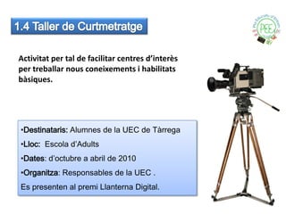 Activitat per tal de facilitar centres d’interès
per treballar nous coneixements i habilitats
bàsiques.




•Destinataris: Alumnes de la UEC de Tàrrega
•Lloc: Escola d’Adults
•Dates: d’octubre a abril de 2010
•Organitza: Responsables de la UEC .
Es presenten al premi Llanterna Digital.
 