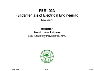 PEE-102A
Fundamentals of Electrical Engineering
Lecture-1
Instructor:
Mohd. Umar Rehman
EES, University Polytechnic, AMU
PEE-102A U-I, L-1 1 / 18
 