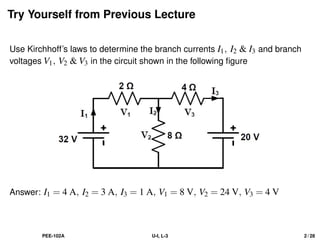 Try Yourself from Previous Lecture
Use Kirchhoff’s laws to determine the branch currents I1, I2 & I3 and branch
voltages V1, V2 & V3 in the circuit shown in the following figure
Answer: I1 = 4 A, I2 = 3 A, I3 = 1 A, V1 = 8 V, V2 = 24 V, V3 = 4 V
PEE-102A U-I, L-3 2 / 28
 