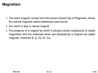 Magnetism
The word ‘magnet’ comes from the ancient Greek City of Magnesia, where
the natural magnets called lodestones were found.
Our earth is also a natural magnet.
The property of a magnet by which it attracts certain substances is called
magnetism and the materials which are attracted by a magnet are called
magnetic materials E. g. Fe, Ni, Co.
PEE-102A U-I, L-3 10 / 28
 
