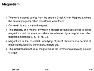 Magnetism
The word ‘magnet’ comes from the ancient Greek City of Magnesia, where
the natural magnets called lodestones were found.
Our earth is also a natural magnet.
The property of a magnet by which it attracts certain substances is called
magnetism and the materials which are attracted by a magnet are called
magnetic materials E. g. Fe, Ni, Co.
Magnetism is the essential underlying physical phenomenon behind all
electrical devices like generators, motors etc.
The fundamental nature of magnetism is the interaction of moving electric
charges.
PEE-102A U-I, L-3 10 / 28
 