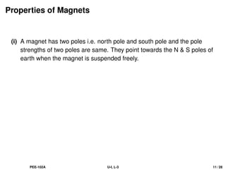 Properties of Magnets
(i) A magnet has two poles i.e. north pole and south pole and the pole
strengths of two poles are same. They point towards the N  S poles of
earth when the magnet is suspended freely.
PEE-102A U-I, L-3 11 / 28
 