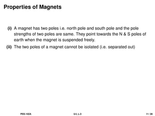 Properties of Magnets
(i) A magnet has two poles i.e. north pole and south pole and the pole
strengths of two poles are same. They point towards the N  S poles of
earth when the magnet is suspended freely.
(ii) The two poles of a magnet cannot be isolated (i.e. separated out)
PEE-102A U-I, L-3 11 / 28
 