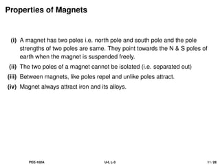 Properties of Magnets
(i) A magnet has two poles i.e. north pole and south pole and the pole
strengths of two poles are same. They point towards the N  S poles of
earth when the magnet is suspended freely.
(ii) The two poles of a magnet cannot be isolated (i.e. separated out)
(iii) Between magnets, like poles repel and unlike poles attract.
(iv) Magnet always attract iron and its alloys.
PEE-102A U-I, L-3 11 / 28
 