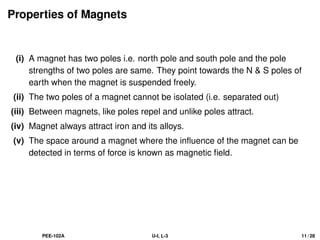 Properties of Magnets
(i) A magnet has two poles i.e. north pole and south pole and the pole
strengths of two poles are same. They point towards the N  S poles of
earth when the magnet is suspended freely.
(ii) The two poles of a magnet cannot be isolated (i.e. separated out)
(iii) Between magnets, like poles repel and unlike poles attract.
(iv) Magnet always attract iron and its alloys.
(v) The space around a magnet where the influence of the magnet can be
detected in terms of force is known as magnetic field.
PEE-102A U-I, L-3 11 / 28
 
