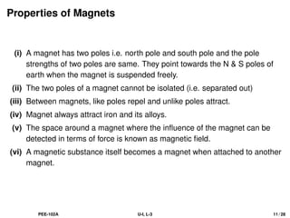 Properties of Magnets
(i) A magnet has two poles i.e. north pole and south pole and the pole
strengths of two poles are same. They point towards the N  S poles of
earth when the magnet is suspended freely.
(ii) The two poles of a magnet cannot be isolated (i.e. separated out)
(iii) Between magnets, like poles repel and unlike poles attract.
(iv) Magnet always attract iron and its alloys.
(v) The space around a magnet where the influence of the magnet can be
detected in terms of force is known as magnetic field.
(vi) A magnetic substance itself becomes a magnet when attached to another
magnet.
PEE-102A U-I, L-3 11 / 28
 