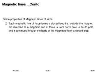 Magnetic lines ...Contd
Some properties of Magnetic Lines of force:
(i) Each magnetic line of force forms a closed loop i.e. outside the magnet,
the direction of a magnetic line of force is from north pole to south pole
and it continues through the body of the magnet to form a closed loop.
PEE-102A U-I, L-3 16 / 28
 