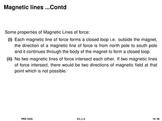 Magnetic lines ...Contd
Some properties of Magnetic Lines of force:
(i) Each magnetic line of force forms a closed loop i.e. outside the magnet,
the direction of a magnetic line of force is from north pole to south pole
and it continues through the body of the magnet to form a closed loop.
(ii) No two magnetic lines of force intersect each other. If two magnetic lines
of force intersect, there would be two directions of magnetic field at that
point which is not possible.
PEE-102A U-I, L-3 16 / 28
 