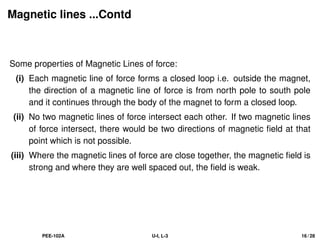 Magnetic lines ...Contd
Some properties of Magnetic Lines of force:
(i) Each magnetic line of force forms a closed loop i.e. outside the magnet,
the direction of a magnetic line of force is from north pole to south pole
and it continues through the body of the magnet to form a closed loop.
(ii) No two magnetic lines of force intersect each other. If two magnetic lines
of force intersect, there would be two directions of magnetic field at that
point which is not possible.
(iii) Where the magnetic lines of force are close together, the magnetic field is
strong and where they are well spaced out, the field is weak.
PEE-102A U-I, L-3 16 / 28
 
