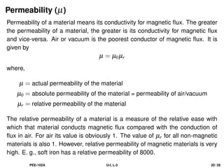 Permeability (µ)
Permeability of a material means its conductivity for magnetic flux. The greater
the permeability of a material, the greater is its conductivity for magnetic flux
and vice-versa. Air or vacuum is the poorest conductor of magnetic flux. It is
given by
µ = µ0µr
where,
µ = actual permeability of the material
µ0 = absolute permeability of the material = permeability of air/vacuum
µr = relative permeability of the material
The relative permeability of a material is a measure of the relative ease with
which that material conducts magnetic flux compared with the conduction of
flux in air. For air its value is obviously 1. The value of µr for all non-magnetic
materials is also 1. However, relative permeability of magnetic materials is very
high. E. g., soft iron has a relative permeability of 8000.
PEE-102A U-I, L-3 20 / 28
 