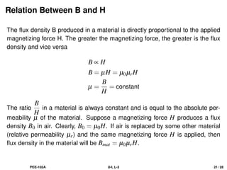 Relation Between B and H
The flux density B produced in a material is directly proportional to the applied
magnetizing force H. The greater the magnetizing force, the greater is the flux
density and vice versa
B ∝ H
B = µH = µ0µrH
µ =
B
H
= constant
The ratio
B
H
in a material is always constant and is equal to the absolute per-
meability µ of the material. Suppose a magnetizing force H produces a flux
density B0 in air. Clearly, B0 = µ0H. If air is replaced by some other material
(relative permeability µr) and the same magnetizing force H is applied, then
flux density in the material will be Bmat = µ0µrH.
PEE-102A U-I, L-3 21 / 28
 