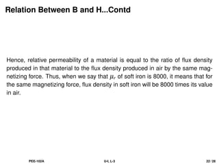 Relation Between B and H...Contd
Hence, relative permeability of a material is equal to the ratio of flux density
produced in that material to the flux density produced in air by the same mag-
netizing force. Thus, when we say that µr of soft iron is 8000, it means that for
the same magnetizing force, flux density in soft iron will be 8000 times its value
in air.
PEE-102A U-I, L-3 22 / 28
 