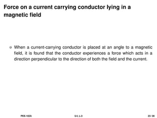 Force on a current carrying conductor lying in a
magnetic field
When a current-carrying conductor is placed at an angle to a magnetic
field, it is found that the conductor experiences a force which acts in a
direction perpendicular to the direction of both the field and the current.
PEE-102A U-I, L-3 23 / 28
 