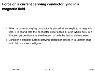 Force on a current carrying conductor lying in a
magnetic field
When a current-carrying conductor is placed at an angle to a magnetic
field, it is found that the conductor experiences a force which acts in a
direction perpendicular to the direction of both the field and the current.
Consider a straight current-carrying conductor placed in a uniform mag-
netic field as shown in figure.
PEE-102A U-I, L-3 23 / 28
 