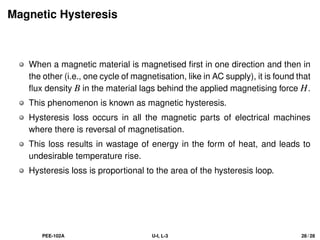 Magnetic Hysteresis
When a magnetic material is magnetised first in one direction and then in
the other (i.e., one cycle of magnetisation, like in AC supply), it is found that
flux density B in the material lags behind the applied magnetising force H.
This phenomenon is known as magnetic hysteresis.
Hysteresis loss occurs in all the magnetic parts of electrical machines
where there is reversal of magnetisation.
This loss results in wastage of energy in the form of heat, and leads to
undesirable temperature rise.
Hysteresis loss is proportional to the area of the hysteresis loop.
PEE-102A U-I, L-3 28 / 28
 