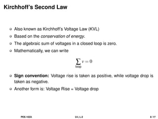 Kirchhoff’s Second Law
Also known as Kirchhoff’s Voltage Law (KVL)
Based on the conservation of energy.
The algebraic sum of voltages in a closed loop is zero.
Mathematically, we can write
∑
loop
v = 0
Sign convention: Voltage rise is taken as positive, while voltage drop is
taken as negative.
Another form is: Voltage Rise = Voltage drop
PEE-102A U-I, L-2 8 / 17
 