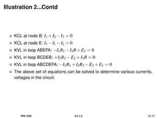 Illustration 2...Contd
KCL at node B: I1 +I2 −I3 = 0
KCL at node E: I3 −I1 −I2 = 0
KVL in loop ABEFA: −I1R1 −I3R+E1 = 0
KVL in loop BCDEB: +I2R2 −E2 +I3R = 0
KVL in loop ABCDEFA: −I1R1 +I2R2 −E2 +E1 = 0
The above set of equations can be solved to determine various currents,
voltages in the circuit.
PEE-102A U-I, L-2 12 / 17
 